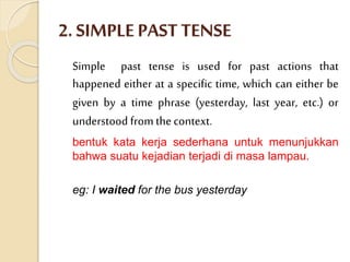 2. SIMPLE PAST TENSE
Simple past tense is used for past actions that
happened either at a specific time, which can either be
given by a time phrase (yesterday, last year, etc.) or
understood from thecontext.
bentuk kata kerja sederhana untuk menunjukkan
bahwa suatu kejadian terjadi di masa lampau.
eg: I waited for the bus yesterday
 