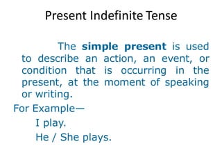 Present Indefinite Tense
The simple present is used
to describe an action, an event, or
condition that is occurring in the
present, at the moment of speaking
or writing.
For Example—
I play.
He / She plays.
 