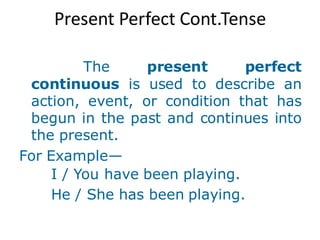 Present Perfect Cont.Tense
The present perfect
continuous is used to describe an
action, event, or condition that has
begun in the past and continues into
the present.
For Example—
I / You have been playing.
He / She has been playing.
 