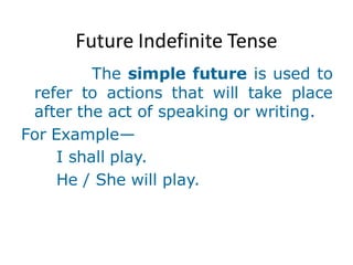 Future Indefinite Tense
The simple future is used to
refer to actions that will take place
after the act of speaking or writing.
For Example—
I shall play.
He / She will play.
 