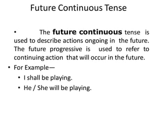 Future Continuous Tense
• The future continuous tense is
used to describe actions ongoing in the future.
The future progressive is used to refer to
continuing action that will occur in the future.
• For Example—
• I shall be playing.
• He / She will be playing.
 