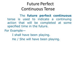 Future Perfect
Continuous Tense
The future perfect continuous
tense is used to indicate a continuing
action that will be completed at some
specified time in the future.
For Example—
I shall have been playing.
He / She will have been playing.
 