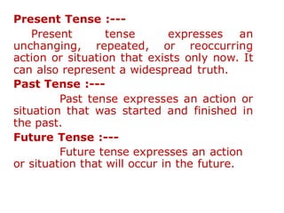 Present Tense :---
Present tense expresses an
unchanging, repeated, or reoccurring
action or situation that exists only now. It
can also represent a widespread truth.
Past Tense :---
Past tense expresses an action or
situation that was started and finished in
the past.
Future Tense :---
Future tense expresses an action
or situation that will occur in the future.
 