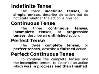 Indefinite Tense
The three indefinite tenses, or
simple tenses, describe an action but do
not state whether the action is finished.
Continuous Tense
The three continuous tenses,
incomplete tenses, or progressive
tenses, describe an unfinished action.
Perfect Tense
The three complete tenses, or
perfect tenses, describe a finished action.
Perfect Continuous Tense
To combine the complete tenses and
the incomplete tenses, to describe an action
which was in progress and then finished
 