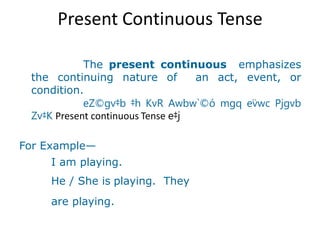 Present Continuous Tense
The present continuous emphasizes
the continuing nature of an act, event, or
condition.
eZ©gv‡b ‡h KvR Awbw`©ó mgq ev̈wc Pjgvb
Zv‡K Present continuous Tense e‡j
For Example—
I am playing.
He / She is playing. They
are playing.
 