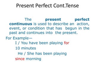 Present Perfect Cont.Tense
The present perfect
continuous is used to describe an action,
event, or condition that has begun in the
past and continues into the present.
For Example—
I / You have been playing for
10 minutes
He / She has been playing
since morning
 