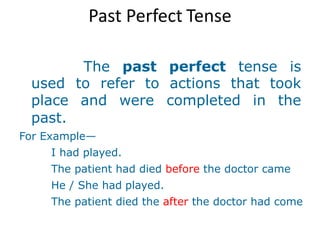 Past Perfect Tense
The past perfect tense is
used to refer to actions that took
place and were completed in the
past.
For Example—
I had played.
The patient had died before the doctor came
He / She had played.
The patient died the after the doctor had come
 