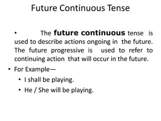 Future Continuous Tense
• The future continuous tense is
used to describe actions ongoing in the future.
The future progressive is used to refer to
continuing action that will occur in the future.
• For Example—
• I shall be playing.
• He / She will be playing.
 