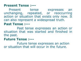 Present Tense :---
Present tense expresses an
unchanging, repeated, or reoccurring
action or situation that exists only now. It
can also represent a widespread truth.
Past Tense :---
Past tense expresses an action or
situation that was started and finished in
the past.
Future Tense :---
Future tense expresses an action
or situation that will occur in the future.
 