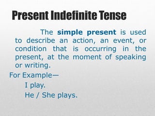 Present IndefiniteTense
The simple present is used
to describe an action, an event, or
condition that is occurring in the
present, at the moment of speaking
or writing.
For Example—
I play.
He / She plays.
 