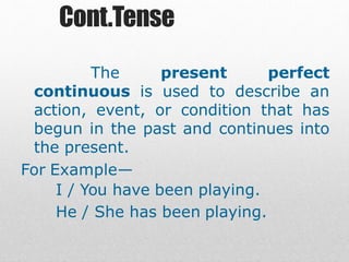 Cont.Tense
The present perfect
continuous is used to describe an
action, event, or condition that has
begun in the past and continues into
the present.
For Example—
I / You have been playing.
He / She has been playing.
 