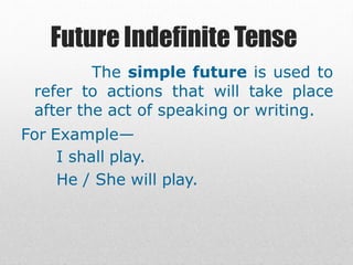 Future Indefinite Tense
The simple future is used to
refer to actions that will take place
after the act of speaking or writing.
For Example—
I shall play.
He / She will play.
 