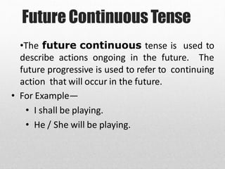Future Continuous Tense
•The future continuous tense is used to
describe actions ongoing in the future. The
future progressive is used to refer to continuing
action that will occur in the future.
• For Example—
• I shall be playing.
• He / She will be playing.
 