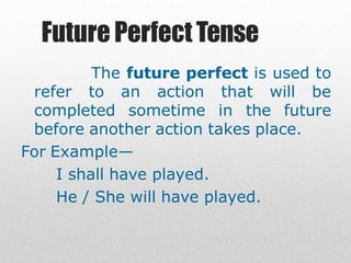 Future PerfectTense
The future perfect is used to
refer to an action that will be
completed sometime in the future
before another action takes place.
For Example—
I shall have played.
He / She will have played.
 
