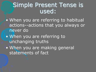 Simple Present Tense is
used:
• When you are referring to habitual
actions--actions that you always or
never do
• When you are referring to
unchanging truths
• When you are making general
statements of fact
 