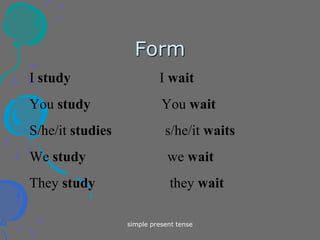 simple present tense
Form
I study I wait
You study You wait
S/he/it studies s/he/it waits
We study we wait
They study they wait
 