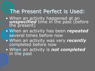 The Present Perfect is Used:
• When an activity happened at an
unspecified time in the past (before
the present)
• When an activity has been repeated
several times before now
• When an activity was very recently
completed before now
• When an activity is not completed
in the past
 