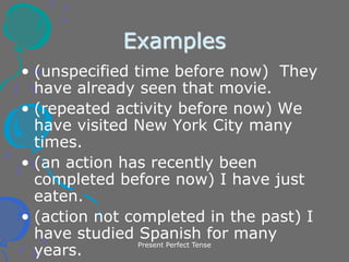 Present Perfect Tense
Examples
• (unspecified time before now) They
have already seen that movie.
• (repeated activity before now) We
have visited New York City many
times.
• (an action has recently been
completed before now) I have just
eaten.
• (action not completed in the past) I
have studied Spanish for many
years.
 