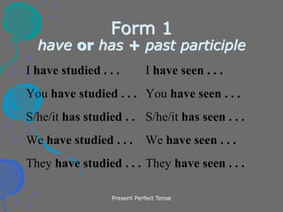 Present Perfect Tense
Form 1
have or has + past participle
I have studied . . . I have seen . . .
You have studied . . . You have seen . . .
S/he/it has studied . . S/he/it has seen . . .
We have studied . . . We have seen . . .
They have studied . . . They have seen . . .
 