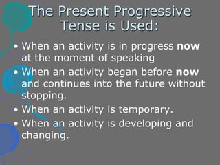 The Present Progressive
Tense is Used:
• When an activity is in progress now
at the moment of speaking
• When an activity began before now
and continues into the future without
stopping.
• When an activity is temporary.
• When an activity is developing and
changing.
 