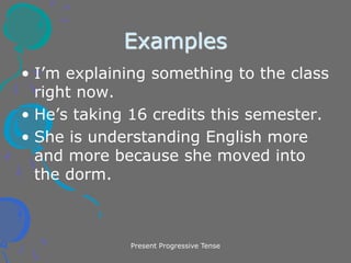 Present Progressive Tense
Examples
• I’m explaining something to the class
right now.
• He’s taking 16 credits this semester.
• She is understanding English more
and more because she moved into
the dorm.
 
