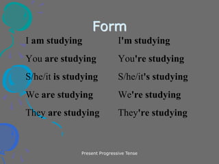 Present Progressive Tense
Form
I am studying I'm studying
You are studying You're studying
S/he/it is studying S/he/it's studying
We are studying We're studying
They are studying They're studying
 