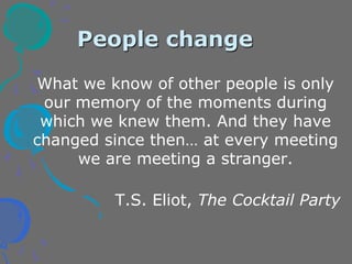 People change
What we know of other people is only
our memory of the moments during
which we knew them. And they have
changed since then… at every meeting
we are meeting a stranger.
T.S. Eliot, The Cocktail Party
 