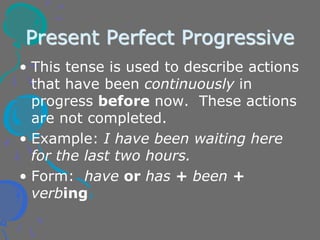 Present Perfect Progressive
• This tense is used to describe actions
that have been continuously in
progress before now. These actions
are not completed.
• Example: I have been waiting here
for the last two hours.
• Form: have or has + been +
verbing
 