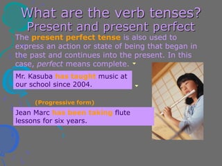 What are the verb tenses?
Present and present perfect
The present perfect tense is also used to
express an action or state of being that began in
the past and continues into the present. In this
case, perfect means complete.
Jean Marc has been taking flute
lessons for six years.
Mr. Kasuba has taught music at
our school since 2004.
(Progressive form)
 