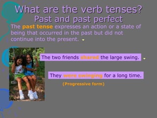 What are the verb tenses?
Past and past perfect
The past tense expresses an action or a state of
being that occurred in the past but did not
continue into the present.
They were swinging for a long time.
The two friends shared the large swing.
(Progressive form)
 