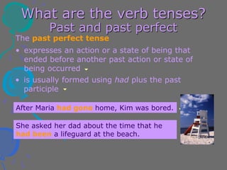 What are the verb tenses?
Past and past perfect
The past perfect tense
• is usually formed using had plus the past
participle
• expresses an action or a state of being that
ended before another past action or state of
being occurred
After Maria had gone home, Kim was bored.
She asked her dad about the time that he
had been a lifeguard at the beach.
 