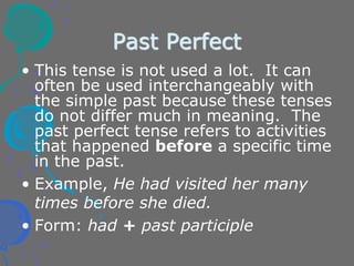 Past Perfect
• This tense is not used a lot. It can
often be used interchangeably with
the simple past because these tenses
do not differ much in meaning. The
past perfect tense refers to activities
that happened before a specific time
in the past.
• Example, He had visited her many
times before she died.
• Form: had + past participle
 