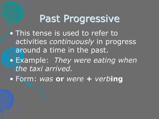 Past Progressive
• This tense is used to refer to
activities continuously in progress
around a time in the past.
• Example: They were eating when
the taxi arrived.
• Form: was or were + verbing
 