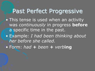 Past Perfect Progressive
• This tense is used when an activity
was continuously in progress before
a specific time in the past.
• Example: I had been thinking about
her before she called.
• Form: had + been + verbing
 