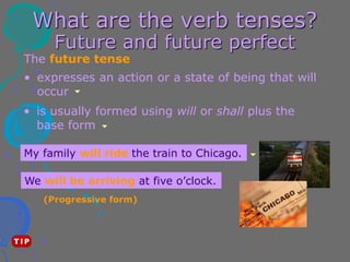 What are the verb tenses?
Future and future perfect
The future tense
• is usually formed using will or shall plus the
base form
• expresses an action or a state of being that will
occur
My family will ride the train to Chicago.
We will be arriving at five o’clock.
(Progressive form)
 