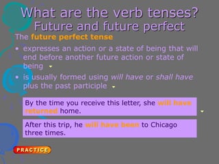 What are the verb tenses?
Future and future perfect
The future perfect tense
• is usually formed using will have or shall have
plus the past participle
• expresses an action or a state of being that will
end before another future action or state of
being
By the time you receive this letter, she will have
returned home.
After this trip, he will have been to Chicago
three times.
 