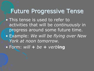 Future Progressive Tense
• This tense is used to refer to
activities that will be continuously in
progress around some future time.
• Example: We will be flying over New
York at noon tomorrow.
• Form: will + be + verbing
 
