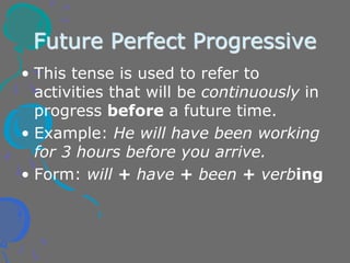 Future Perfect Progressive
• This tense is used to refer to
activities that will be continuously in
progress before a future time.
• Example: He will have been working
for 3 hours before you arrive.
• Form: will + have + been + verbing
 