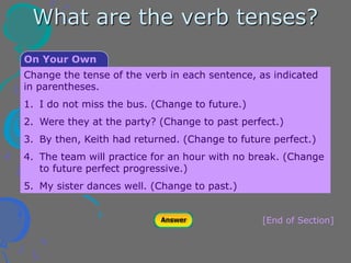 [End of Section]
Change the tense of the verb in each sentence, as indicated
in parentheses.
1. I do not miss the bus. (Change to future.)
2. Were they at the party? (Change to past perfect.)
3. By then, Keith had returned. (Change to future perfect.)
4. The team will practice for an hour with no break. (Change
to future perfect progressive.)
5. My sister dances well. (Change to past.)
On Your Own
What are the verb tenses?
 