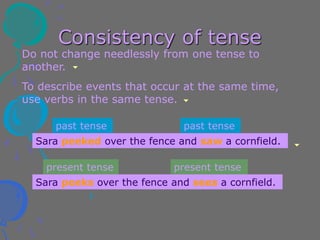 Consistency of tense
Do not change needlessly from one tense to
another.
To describe events that occur at the same time,
use verbs in the same tense.
Sara peeked over the fence and saw a cornfield.
Sara peeks over the fence and sees a cornfield.
past tense past tense
present tense present tense
 
