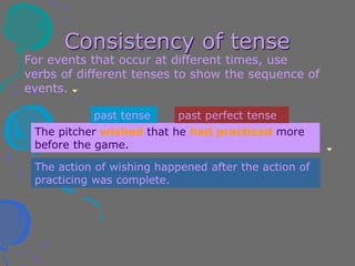 Consistency of tense
For events that occur at different times, use
verbs of different tenses to show the sequence of
events.
The pitcher wished that he had practiced more
before the game.
past tense past perfect tense
The action of wishing happened after the action of
practicing was complete.
 