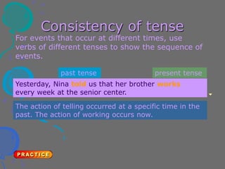 Consistency of tense
For events that occur at different times, use
verbs of different tenses to show the sequence of
events.
Yesterday, Nina told us that her brother works
every week at the senior center.
past tense
The action of telling occurred at a specific time in the
past. The action of working occurs now.
present tense
 