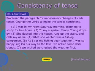 Consistency of tense
[End of Section]
On Your Own
Proofread the paragraph for unnecessary changes of verb
tense. Change the verbs to make the tenses consistent.
(1) I was in my room Saturday morning, planning to
study for two hours. (2) To my surprise, Nancy Chang drops
by. (3) She dashed into the house, runs up the stairs, and
calls my name. (4) What she wanted was a fishing
companion. (5) As I get my fishing gear together, I was so
happy. (6) On our way to the lake, we notice some dark
clouds. (7) We wished we checked the weather first.
 