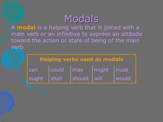 Modals
A modal is a helping verb that is joined with a
main verb or an infinitive to express an attitude
toward the action or state of being of the main
verb.
Helping verbs used as modals
can could may might must
ought shall should will would
 