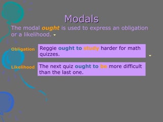 Modals
The modal ought is used to express an obligation
or a likelihood.
Reggie ought to study harder for math
quizzes.
The next quiz ought to be more difficult
than the last one.
Obligation
Likelihood
 
