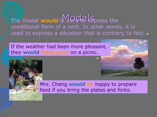 Modals
The modal would is used to express the
conditional form of a verb. In other words, it is
used to express a situation that is contrary to fact.
If the weather had been more pleasant,
they would have gone on a picnic.
Mrs. Chang would be happy to prepare
food if you bring the plates and forks.
 