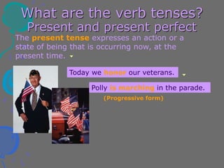 What are the verb tenses?
Present and present perfect
The present tense expresses an action or a
state of being that is occurring now, at the
present time.
Today we honor our veterans.
Polly is marching in the parade.
(Progressive form)
 