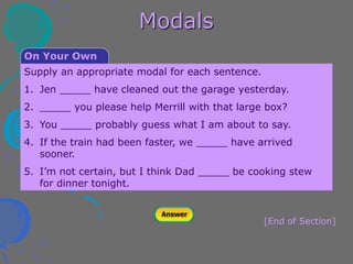 Modals
[End of Section]
Supply an appropriate modal for each sentence.
1. Jen _____ have cleaned out the garage yesterday.
2. _____ you please help Merrill with that large box?
3. You _____ probably guess what I am about to say.
4. If the train had been faster, we _____ have arrived
sooner.
5. I’m not certain, but I think Dad _____ be cooking stew
for dinner tonight.
On Your Own
 