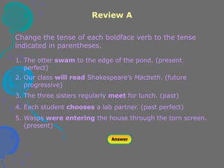 Review A
Change the tense of each boldface verb to the tense
indicated in parentheses.
1. The otter swam to the edge of the pond. (present
perfect)
2. Our class will read Shakespeare’s Macbeth. (future
progressive)
3. The three sisters regularly meet for lunch. (past)
4. Each student chooses a lab partner. (past perfect)
5. Wasps were entering the house through the torn screen.
(present)
 
