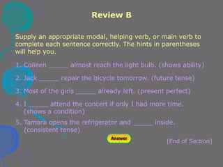 Review B
[End of Section]
1. Colleen _____ almost reach the light bulb. (shows ability)
2. Jack _____ repair the bicycle tomorrow. (future tense)
3. Most of the girls _____ already left. (present perfect)
4. I _____ attend the concert if only I had more time.
(shows a condition)
5. Tamara opens the refrigerator and _____ inside.
(consistent tense)
Supply an appropriate modal, helping verb, or main verb to
complete each sentence correctly. The hints in parentheses
will help you.
 